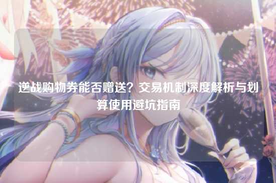 逆战购物券能否赠送?交易机制深度解析与划算使用避坑指南