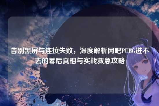 告别黑屏与连接失败，深度解析网吧PUBG进不去的幕后真相与实战救急攻略