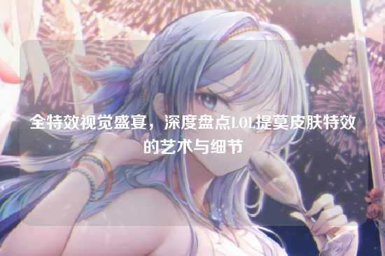 全特效视觉盛宴,深度盘点LOL提莫皮肤特效的艺术与细节