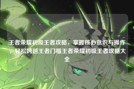 王者荣耀初级王者攻略，掌握核心意识与操作，轻松跨越王者门槛王者荣耀初级王者攻略大全