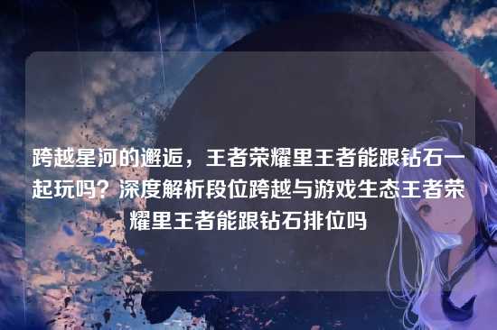 跨越星河的邂逅,王者荣耀里王者能跟钻石一起玩吗?深度解析段位跨越与游戏生态王者荣耀里王者能跟钻石排位吗