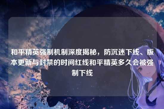 和平精英强制机制深度揭秘,防沉迷下线、版本更新与封禁的时间红线和平精英多久会被强制下线