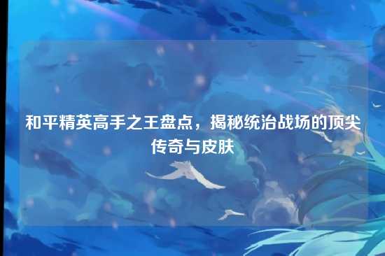 和平精英高手之王盘点,揭秘统治战场的顶尖传奇与皮肤