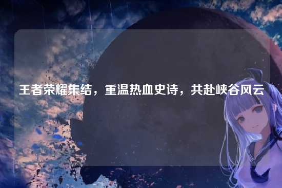 王者荣耀集结，重温热血史诗，共赴峡谷风云