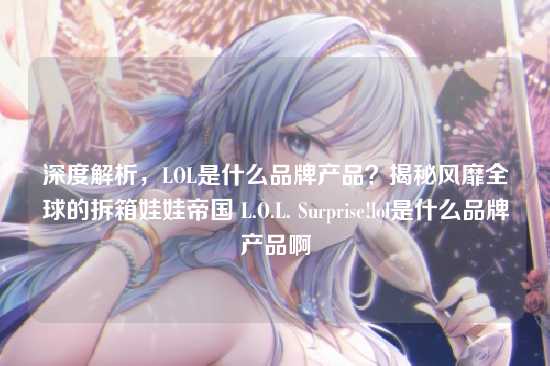 深度解析,LOL是什么品牌产品?揭秘风靡全球的拆箱娃娃帝国 L.O.L. Surprise!lol是什么品牌产品啊