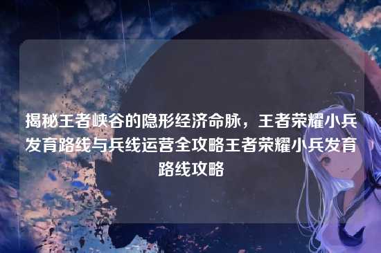 揭秘王者峡谷的隐形经济命脉,王者荣耀小兵发育路线与兵线运营全攻略王者荣耀小兵发育路线攻略