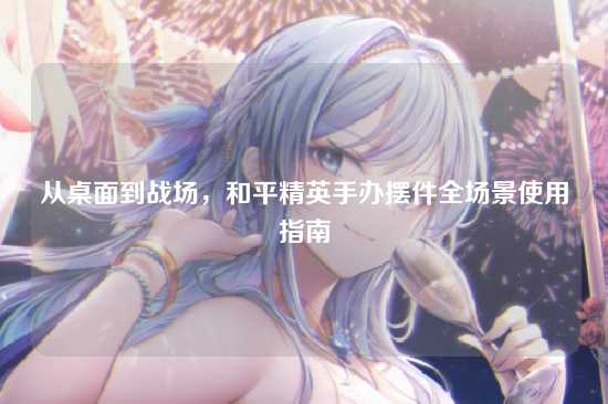 从桌面到战场,和平精英手办摆件全场景使用指南