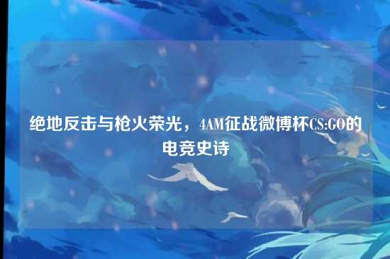 绝地反击与枪火荣光,4AM征战微博杯CS:GO的电竞史诗