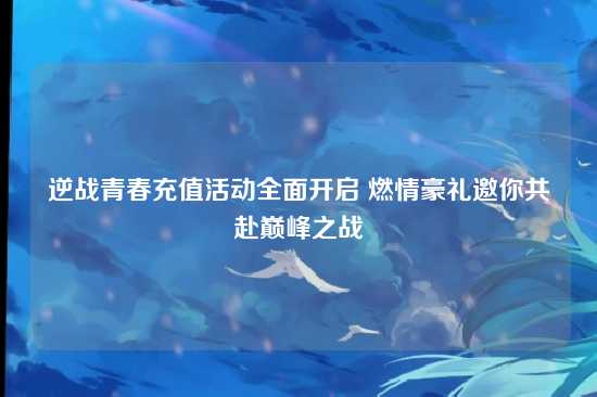 逆战青春充值活动全面开启 燃情豪礼邀你共赴巅峰之战