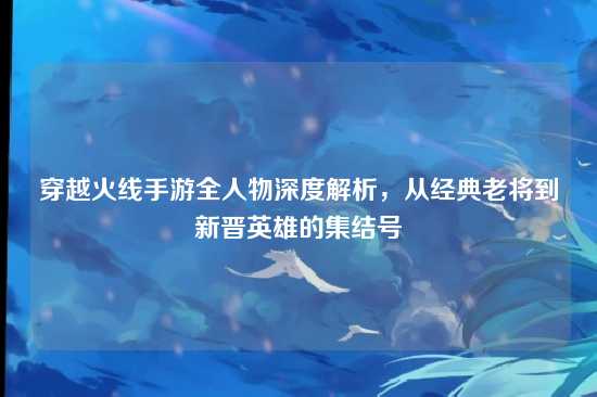 穿越火线手游全人物深度解析,从经典老将到新晋英雄的集结号