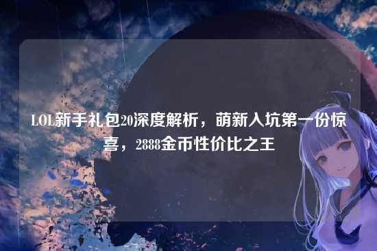 LOL新手礼包20深度解析,萌新入坑第一份惊喜,2888金币性价比之王