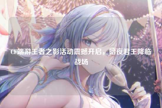 CF端游王者之影活动震撼开启,暗夜君王降临战场