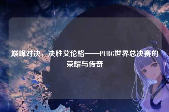 巅峰对决,决胜艾伦格——PUBG世界总决赛的荣耀与传奇