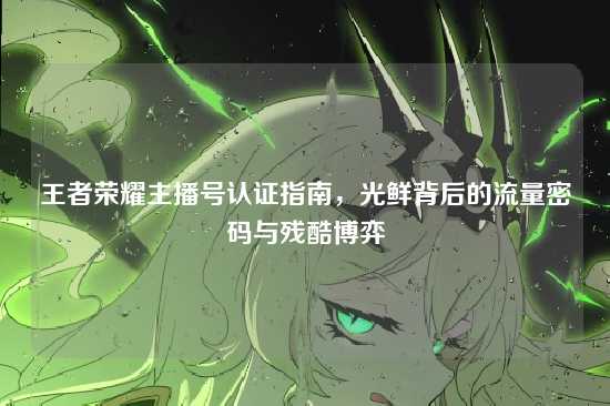 王者荣耀主播号认证指南,光鲜背后的流量密码与残酷博弈