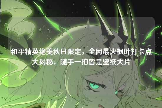 和平精英绝美秋日限定，全网最火枫叶打卡点大揭秘，随手一拍皆是壁纸大片