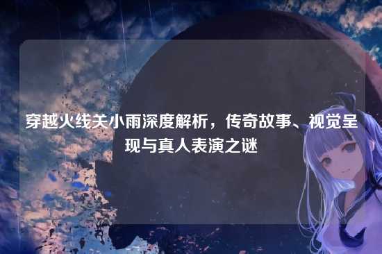 穿越火线关小雨深度解析，传奇故事、视觉呈现与真人表演之谜
