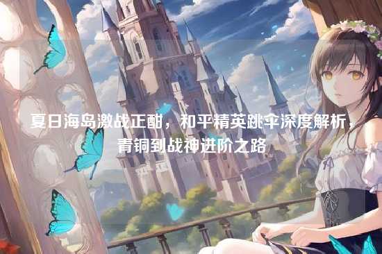 夏日海岛激战正酣,和平精英跳伞深度解析,青铜到战神进阶之路
