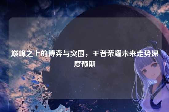 巅峰之上的博弈与突围,王者荣耀未来走势深度预期