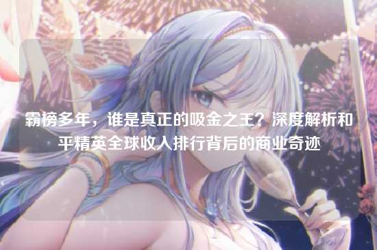 霸榜多年,谁是真正的吸金之王?深度解析和平精英全球收入排行背后的商业奇迹