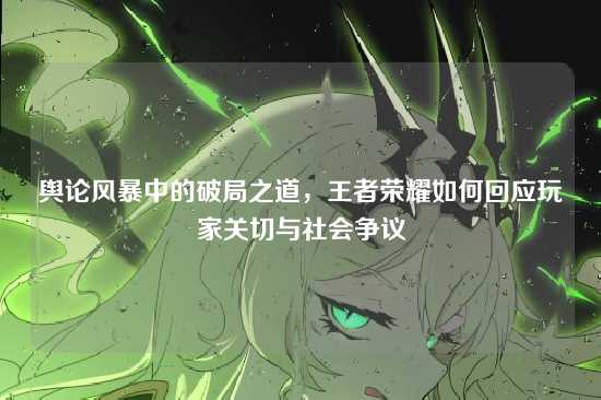 舆论风暴中的破局之道，王者荣耀如何回应玩家关切与社会争议