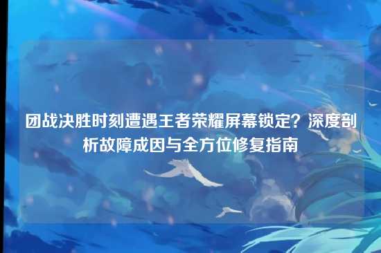 团战决胜时刻遭遇王者荣耀屏幕锁定?深度剖析故障成因与全方位修复指南