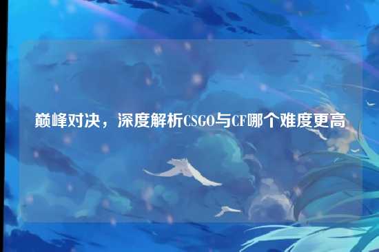 巅峰对决，深度解析CSGO与CF哪个难度更高