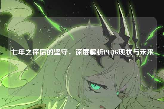 七年之痒后的坚守,深度解析PUBG现状与未来
