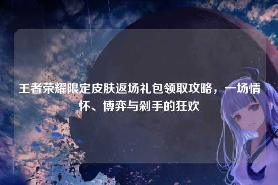 王者荣耀限定皮肤返场礼包领取攻略，一场情怀、博弈与剁手的狂欢