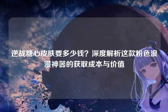 逆战糖心皮肤要多少钱?深度解析这款粉色浪漫神器的获取成本与价值