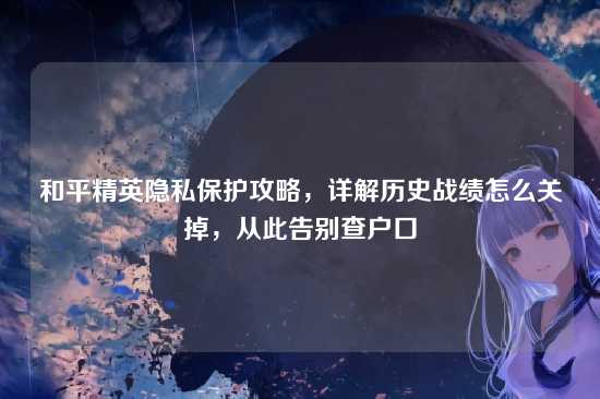 和平精英隐私保护攻略,详解历史战绩怎么关掉,从此告别查户口