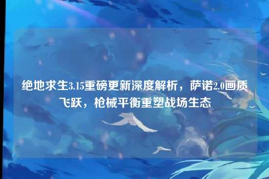 绝地求生3.15重磅更新深度解析，萨诺2.0画质飞跃，枪械平衡重塑战场生态