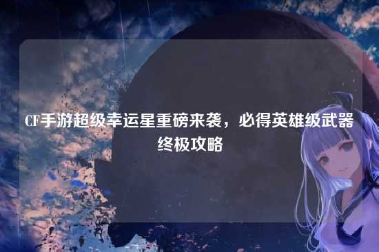 CF手游超级幸运星重磅来袭,必得英雄级武器终极攻略