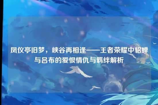 凤仪亭旧梦，峡谷再相逢——王者荣耀中貂蝉与吕布的爱恨情仇与羁绊解析