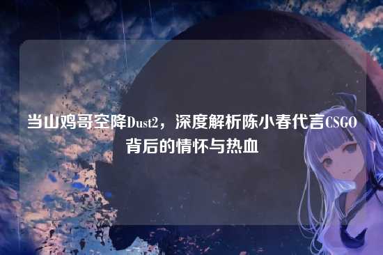 当山鸡哥空降Dust2,深度解析陈小春代言CSGO背后的情怀与热血
