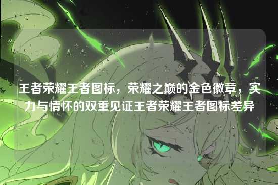 王者荣耀王者图标，荣耀之巅的金色徽章，实力与情怀的双重见证王者荣耀王者图标差异