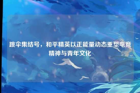 跳伞集结号，和平精英以正能量动态重塑电竞精神与青年文化