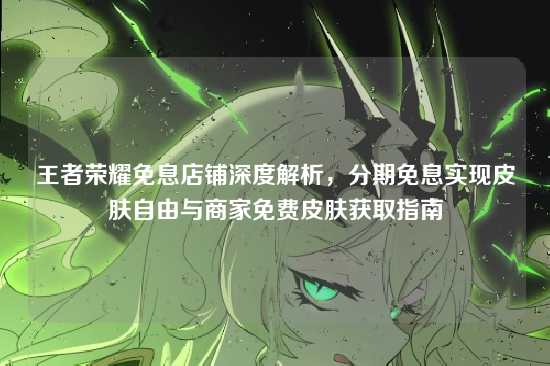 王者荣耀免息店铺深度解析,分期免息实现皮肤自由与商家免费皮肤获取指南