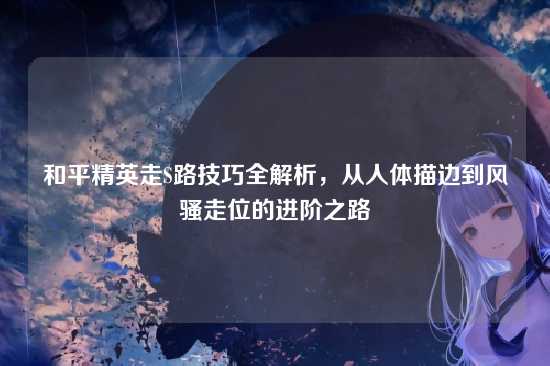 和平精英走S路技巧全解析,从人体描边到风骚走位的进阶之路