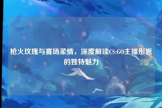 枪火玫瑰与赛场柔情，深度解读CS:GO主播彤崽的独特魅力