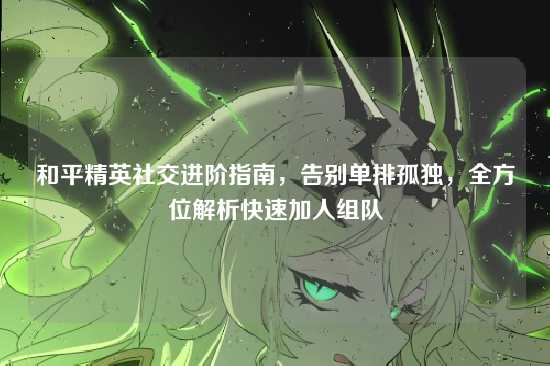 和平精英社交进阶指南,告别单排孤独,全方位解析快速加人组队