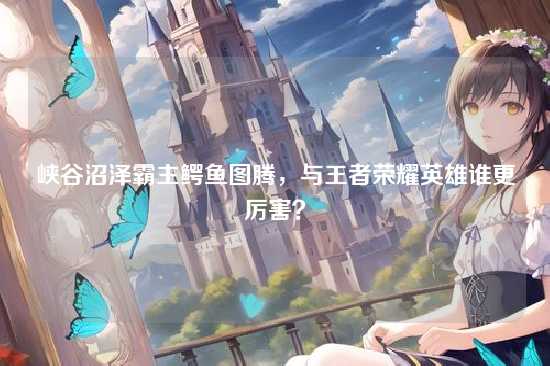 峡谷沼泽霸主鳄鱼图腾,与王者荣耀英雄谁更厉害?
