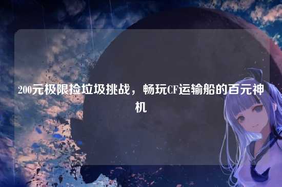 200元极限捡垃圾挑战,畅玩CF运输船的百元神机