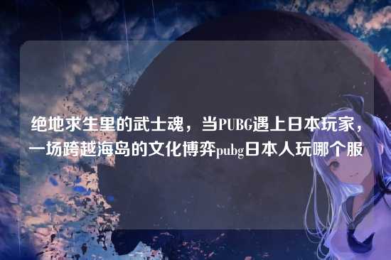 绝地求生里的武士魂,当PUBG遇上日本玩家,一场跨越海岛的文化博弈pubg日本人玩哪个服