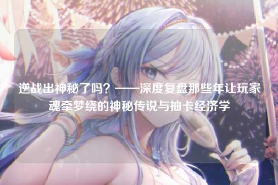 逆战出神秘了吗?——深度复盘那些年让玩家魂牵梦绕的神秘传说与抽卡经济学