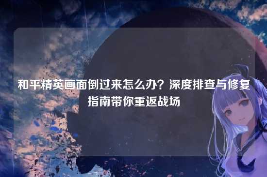 和平精英画面倒过来怎么办？深度排查与修复指南带你重返战场