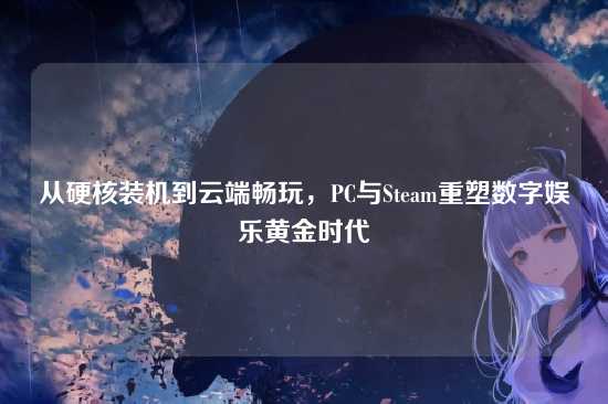 从硬核装机到云端畅玩,PC与Steam重塑数字娱乐黄金时代