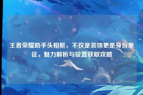王者荣耀助手头相框,不仅是装饰更是身份象征,魅力解析与设置获取攻略