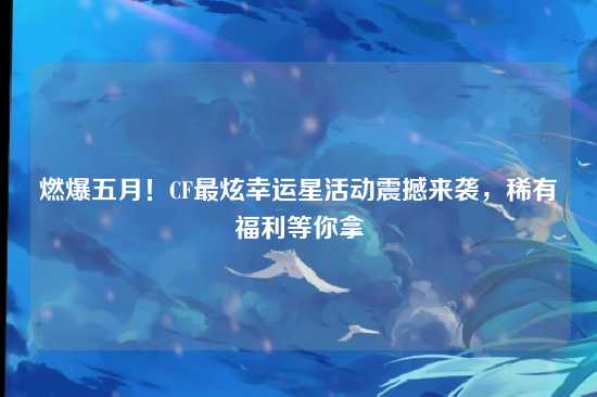 燃爆五月!CF最炫幸运星活动震撼来袭,稀有福利等你拿
