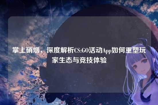 掌上硝烟,深度解析CS:GO活动App如何重塑玩家生态与竞技体验
