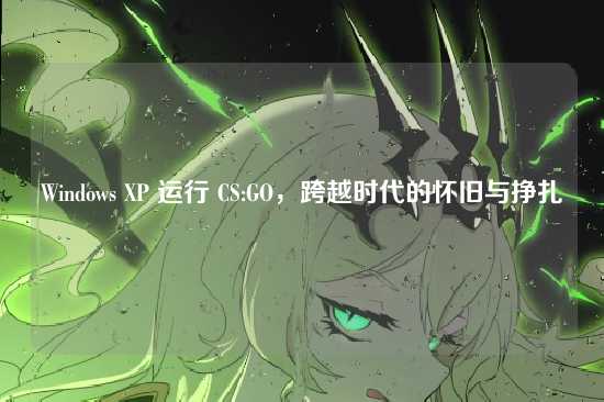 Windows XP 运行 CS:GO,跨越时代的怀旧与挣扎